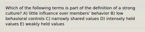 Which of the following terms is part of the definition of a strong culture? A) little influence over members' behavior B) low behavioral controls C) narrowly shared values D) intensely held values E) weakly held values