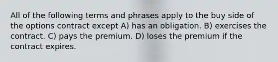 All of the following terms and phrases apply to the buy side of the options contract except A) has an obligation. B) exercises the contract. C) pays the premium. D) loses the premium if the contract expires.