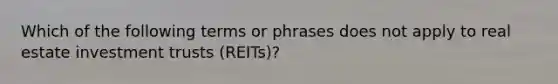 Which of the following terms or phrases does not apply to real estate investment trusts (REITs)?