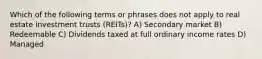 Which of the following terms or phrases does not apply to real estate investment trusts (REITs)? A) Secondary market B) Redeemable C) Dividends taxed at full ordinary income rates D) Managed