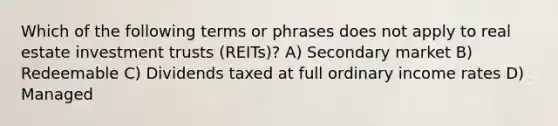 Which of the following terms or phrases does not apply to real estate investment trusts (REITs)? A) Secondary market B) Redeemable C) Dividends taxed at full ordinary income rates D) Managed