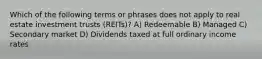 Which of the following terms or phrases does not apply to real estate investment trusts (REITs)? A) Redeemable B) Managed C) Secondary market D) Dividends taxed at full ordinary income rates