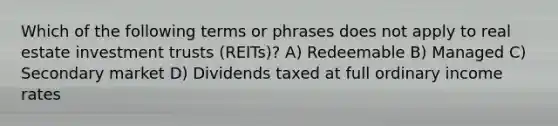 Which of the following terms or phrases does not apply to real estate investment trusts (REITs)? A) Redeemable B) Managed C) Secondary market D) Dividends taxed at full ordinary income rates