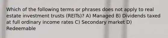 Which of the following terms or phrases does not apply to real estate investment trusts (REITs)? A) Managed B) Dividends taxed at full ordinary income rates C) Secondary market D) Redeemable