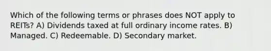 Which of the following terms or phrases does NOT apply to REITs? A) Dividends taxed at full ordinary income rates. B) Managed. C) Redeemable. D) Secondary market.