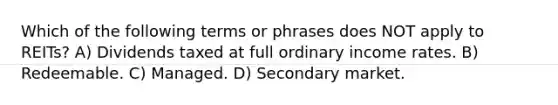 Which of the following terms or phrases does NOT apply to REITs? A) Dividends taxed at full ordinary income rates. B) Redeemable. C) Managed. D) Secondary market.