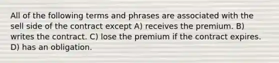 All of the following terms and phrases are associated with the sell side of the contract except A) receives the premium. B) writes the contract. C) lose the premium if the contract expires. D) has an obligation.