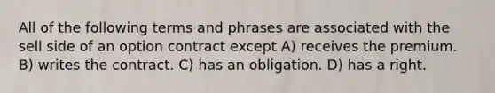 All of the following terms and phrases are associated with the sell side of an option contract except A) receives the premium. B) writes the contract. C) has an obligation. D) has a right.