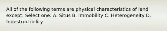 All of the following terms are physical characteristics of land except: Select one: A. Situs B. Immobility C. Heterogeneity D. Indestructibility