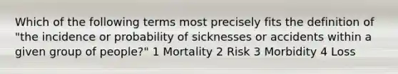 Which of the following terms most precisely fits the definition of "the incidence or probability of sicknesses or accidents within a given group of people?" 1 Mortality 2 Risk 3 Morbidity 4 Loss