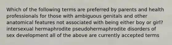 Which of the following terms are preferred by parents and health professionals for those with ambiguous genitals and other anatomical features not associated with being either boy or girl? intersexual hermaphrodite pseudohermaphrodite disorders of sex development all of the above are currently accepted terms