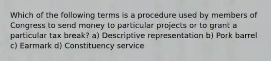 Which of the following terms is a procedure used by members of Congress to send money to particular projects or to grant a particular tax break? a) Descriptive representation b) Pork barrel c) Earmark d) Constituency service