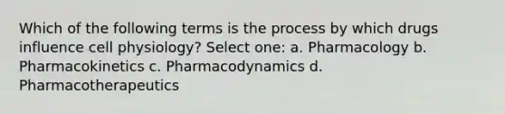 Which of the following terms is the process by which drugs influence cell physiology? Select one: a. Pharmacology b. Pharmacokinetics c. Pharmacodynamics d. Pharmacotherapeutics