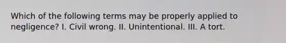 Which of the following terms may be properly applied to negligence? I. Civil wrong. II. Unintentional. III. A tort.