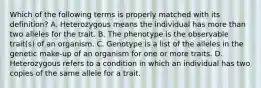 Which of the following terms is properly matched with its definition? A. Heterozygous means the individual has more than two alleles for the trait. B. The phenotype is the observable trait(s) of an organism. C. Genotype is a list of the alleles in the genetic make-up of an organism for one or more traits. D. Heterozygous refers to a condition in which an individual has two copies of the same allele for a trait.