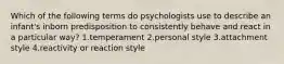 Which of the following terms do psychologists use to describe an infant's inborn predisposition to consistently behave and react in a particular way? 1.temperament 2.personal style 3.attachment style 4.reactivity or reaction style