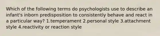 Which of the following terms do psychologists use to describe an infant's inborn predisposition to consistently behave and react in a particular way? 1.temperament 2.personal style 3.attachment style 4.reactivity or reaction style