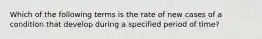 Which of the following terms is the rate of new cases of a condition that develop during a specified period of time?