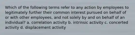 Which of the following terms refer to any action by employees to legitimately further their common interest pursued on behalf of or with other employees, and not solely by and on behalf of an individual? a. correlation activity b. intrinsic activity c. concerted activity d. displacement activity