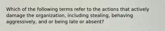 Which of the following terms refer to the actions that actively damage the organization, including stealing, behaving aggressively, and or being late or absent?