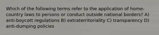 Which of the following terms refer to the application of home-country laws to persons or conduct outside national borders? A) anti-boycott regulations B) extraterritoriality C) transparency D) anti-dumping policies