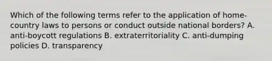 Which of the following terms refer to the application of home-country laws to persons or conduct outside national borders? A. anti-boycott regulations B. extraterritoriality C. anti-dumping policies D. transparency