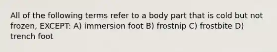 All of the following terms refer to a body part that is cold but not frozen, EXCEPT: A) immersion foot B) frostnip C) frostbite D) trench foot