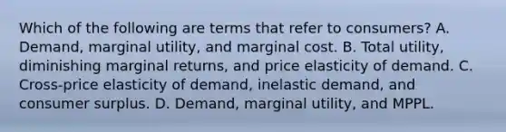 Which of the following are terms that refer to consumers? A. Demand, marginal utility, and marginal cost. B. Total utility, diminishing marginal returns, and price elasticity of demand. C. Cross-price elasticity of demand, inelastic demand, and consumer surplus. D. Demand, marginal utility, and MPPL.