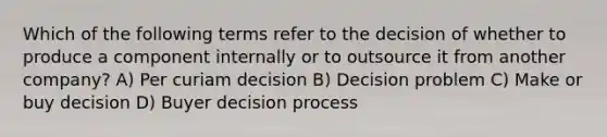 Which of the following terms refer to the decision of whether to produce a component internally or to outsource it from another company? A) Per curiam decision B) Decision problem C) Make or buy decision D) Buyer decision process