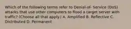 Which of the following terms refer to Denial-of- Service (DoS) attacks that use other computers to flood a target server with traffic? (Choose all that apply.) A. Amplified B. Reflective C. Distributed D. Permanent