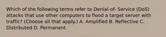 Which of the following terms refer to Denial-of- Service (DoS) attacks that use other computers to flood a target server with traffic? (Choose all that apply.) A. Amplified B. Reflective C. Distributed D. Permanent