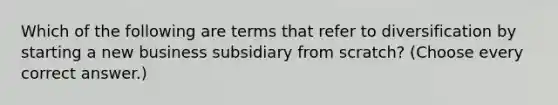 Which of the following are terms that refer to diversification by starting a new business subsidiary from scratch? (Choose every correct answer.)