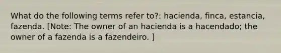 What do the following terms refer to?: hacienda, finca, estancia, fazenda. [Note: The owner of an hacienda is a hacendado; the owner of a fazenda is a fazendeiro. ]