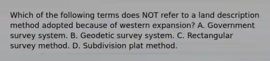 Which of the following terms does NOT refer to a land description method adopted because of western expansion? A. Government survey system. B. Geodetic survey system. C. Rectangular survey method. D. Subdivision plat method.