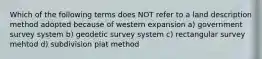 Which of the following terms does NOT refer to a land description method adopted because of western expansion a) government survey system b) geodetic survey system c) rectangular survey mehtod d) subdivision plat method