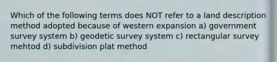 Which of the following terms does NOT refer to a land description method adopted because of western expansion a) government survey system b) geodetic survey system c) rectangular survey mehtod d) subdivision plat method