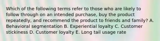 Which of the following terms refer to those who are likely to follow through on an intended​ purchase, buy the product​ repeatedly, and recommend the product to friends and​ family? A. Behavioral segmentation B. Experiential loyalty C. Customer stickiness D. Customer loyalty E. Long tail usage rate