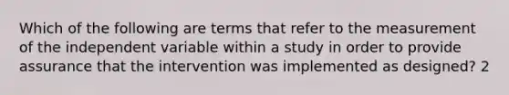 Which of the following are terms that refer to the measurement of the independent variable within a study in order to provide assurance that the intervention was implemented as designed? 2