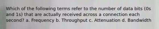 Which of the following terms refer to the number of data bits (0s and 1s) that are actually received across a connection each second? a. Frequency b. Throughput c. Attenuation d. Bandwidth