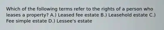 Which of the following terms refer to the rights of a person who leases a property? A.) Leased fee estate B.) Leasehold estate C.) Fee simple estate D.) Lessee's estate