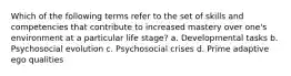 Which of the following terms refer to the set of skills and competencies that contribute to increased mastery over one's environment at a particular life stage? a. Developmental tasks b. Psychosocial evolution c. Psychosocial crises d. Prime adaptive ego qualities