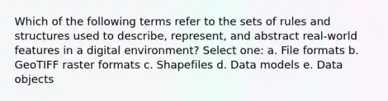 Which of the following terms refer to the sets of rules and structures used to describe, represent, and abstract real-world features in a digital environment? Select one: a. File formats b. GeoTIFF raster formats c. Shapefiles d. Data models e. Data objects