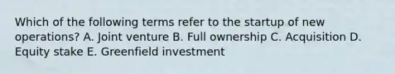 Which of the following terms refer to the startup of new​ operations? A. Joint venture B. Full ownership C. Acquisition D. Equity stake E. Greenfield investment