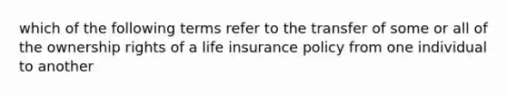 which of the following terms refer to the transfer of some or all of the ownership rights of a life insurance policy from one individual to another