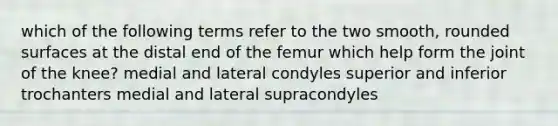 which of the following terms refer to the two smooth, rounded surfaces at the distal end of the femur which help form the joint of the knee? medial and lateral condyles superior and inferior trochanters medial and lateral supracondyles