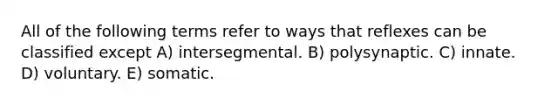 All of the following terms refer to ways that reflexes can be classified except A) intersegmental. B) polysynaptic. C) innate. D) voluntary. E) somatic.