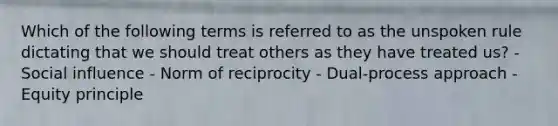 Which of the following terms is referred to as the unspoken rule dictating that we should treat others as they have treated us? - Social influence - Norm of reciprocity - Dual-process approach - Equity principle