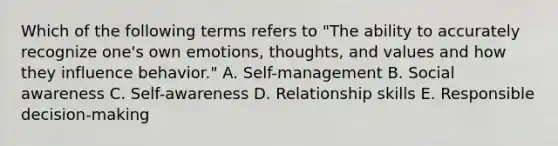 Which of the following terms refers to "The ability to accurately recognize one's own emotions, thoughts, and values and how they influence behavior." A. Self-management B. Social awareness C. Self-awareness D. Relationship skills E. Responsible decision-making