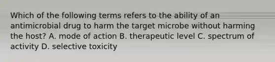 Which of the following terms refers to the ability of an antimicrobial drug to harm the target microbe without harming the host? A. mode of action B. therapeutic level C. spectrum of activity D. selective toxicity