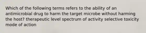 Which of the following terms refers to the ability of an antimicrobial drug to harm the target microbe without harming the host? therapeutic level spectrum of activity selective toxicity mode of action